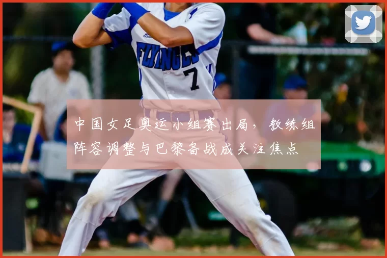 中国女足奥运小组赛出局,教练组阵容调整与巴黎备战成关注焦点