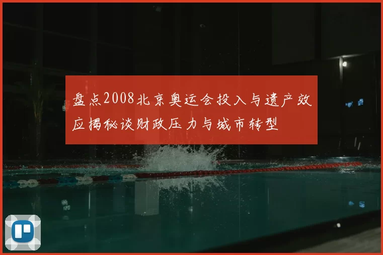 盘点2008北京奥运会投入与遗产效应揭秘谈财政压力与城市转型