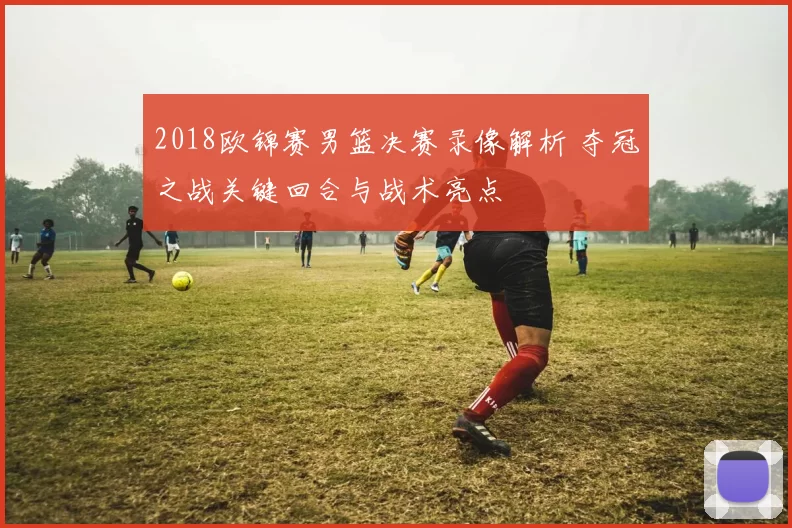 2018欧锦赛男篮决赛录像解析 夺冠之战关键回合与战术亮点