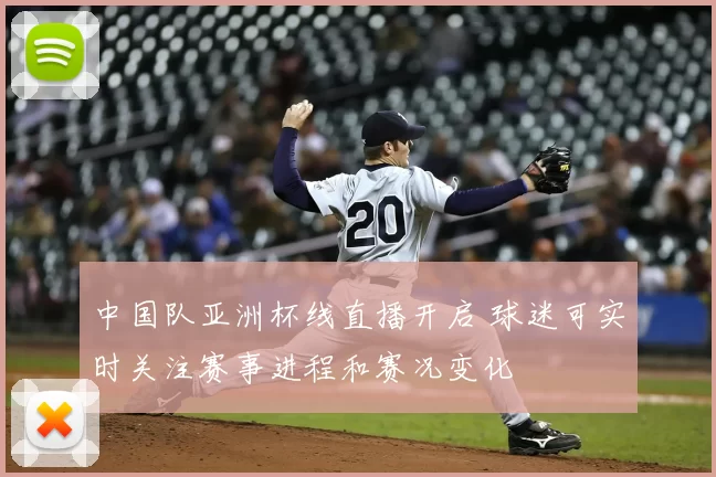 中国队亚洲杯线直播开启 球迷可实时关注赛事进程和赛况变化