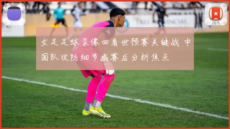 女足足球录像回看世预赛关键战 中国队攻防细节成赛后分析焦点