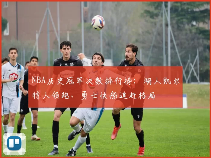 NBA历史冠军次数排行榜：湖人凯尔特人领跑，勇士快船追赶格局