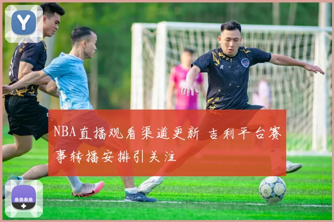 NBA直播观看渠道更新 吉利平台赛事转播安排引关注