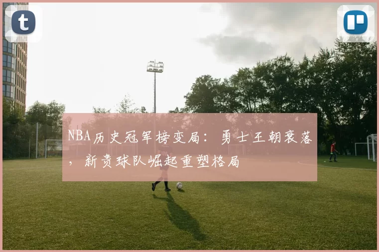 NBA历史冠军榜变局:勇士王朝衰落,新贵球队崛起重塑格局