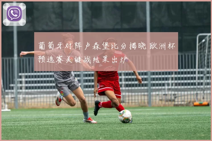 葡萄牙对阵卢森堡比分揭晓 欧洲杯预选赛关键战结果出炉