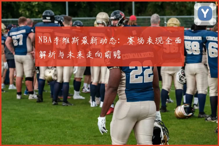 NBA李维斯最新动态：赛场表现全面解析与未来走向前瞻