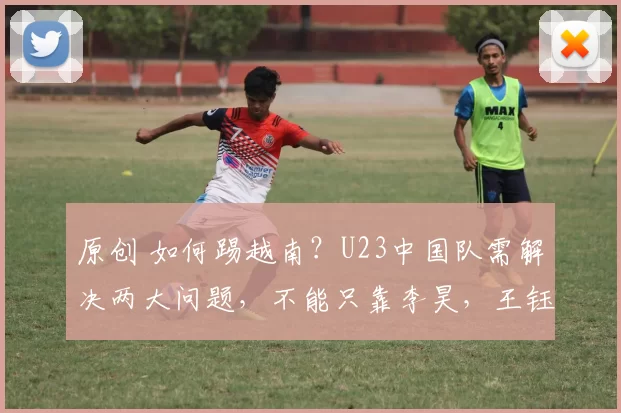 原创 如何踢越南?U23中国队需解决两大问题,不能只靠李昊,王钰栋成关键