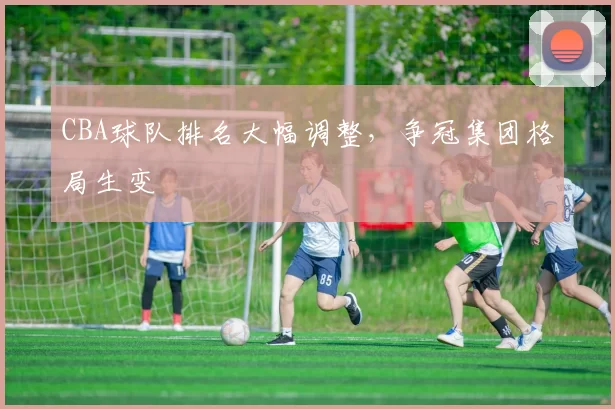CBA球队排名大幅调整，争冠集团格局生变