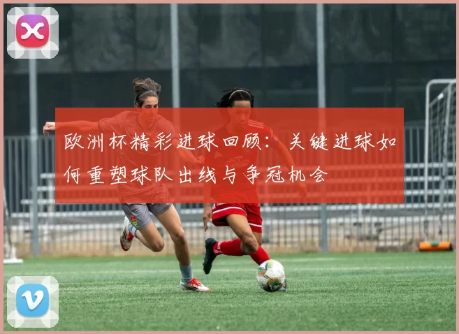欧洲杯精彩进球回顾:关键进球如何重塑球队出线与争冠机会