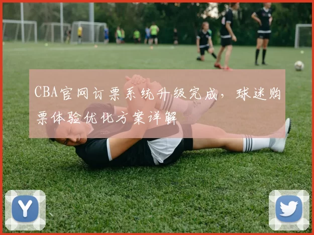 CBA官网订票系统升级完成，球迷购票体验优化方案详解