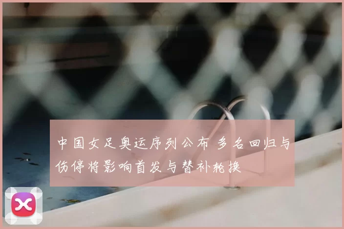 中国女足奥运序列公布 多名回归与伤停将影响首发与替补轮换