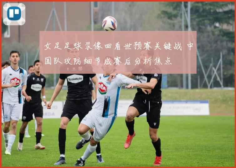 女足足球录像回看世预赛关键战 中国队攻防细节成赛后分析焦点