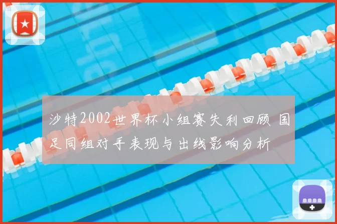 沙特2002世界杯小组赛失利回顾 国足同组对手表现与出线影响分析