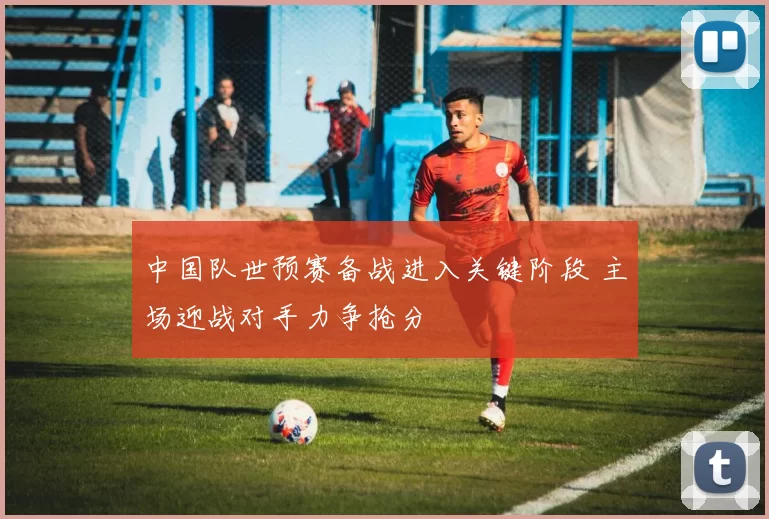 中国队世预赛备战进入关键阶段 主场迎战对手力争抢分