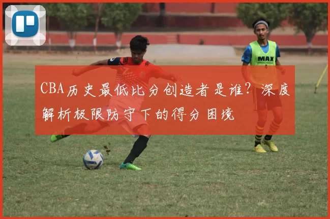 CBA历史最低比分创造者是谁?深度解析极限防守下的得分困境