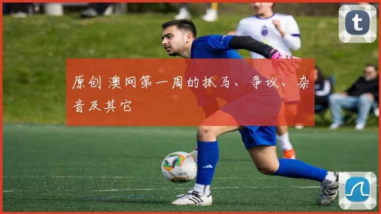 原创 澳网第一周的抓马、争议、杂音及其它