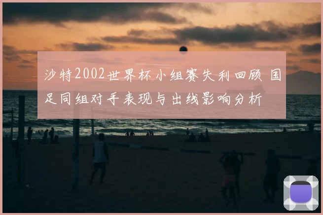 沙特2002世界杯小组赛失利回顾 国足同组对手表现与出线影响分析