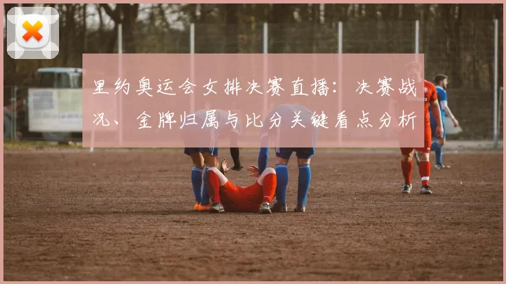 里约奥运会女排决赛直播：决赛战况、金牌归属与比分关键看点分析