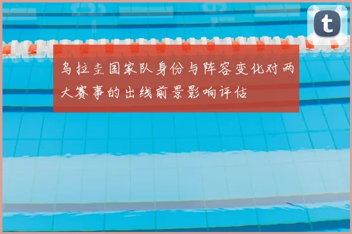 乌拉圭国家队身份与阵容变化对两大赛事的出线前景影响评估