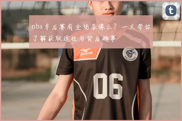 nba季后赛有全场录像么？一文带你了解获取途径与背后趣事
