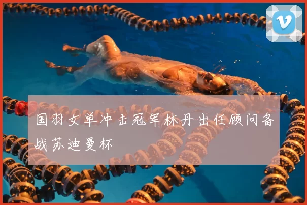 国羽女单冲击冠军林丹出任顾问备战苏迪曼杯