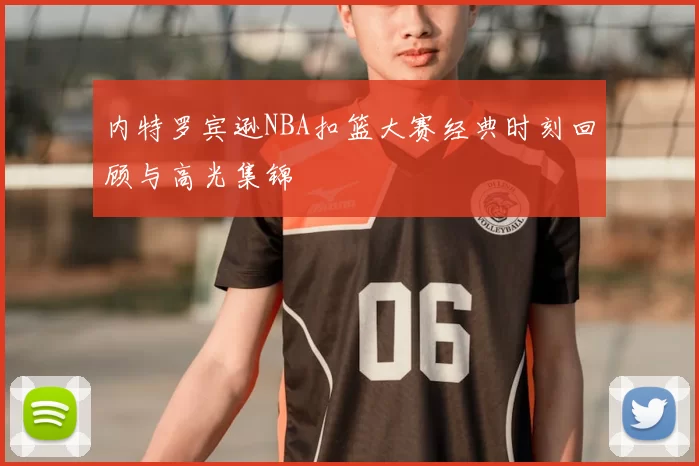 内特罗宾逊NBA扣篮大赛经典时刻回顾与高光集锦