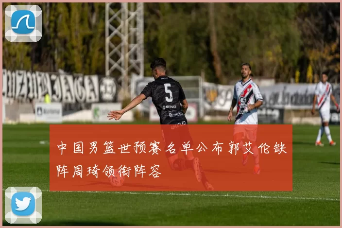 中国男篮世预赛名单公布郭艾伦缺阵周琦领衔阵容