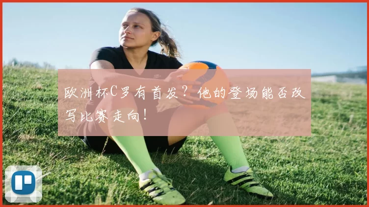 欧洲杯C罗有首发?他的登场能否改写比赛走向!