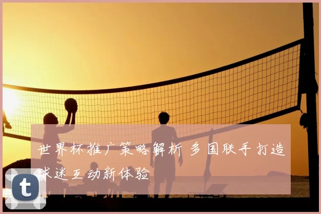 世界杯推广策略解析 多国联手打造球迷互动新体验