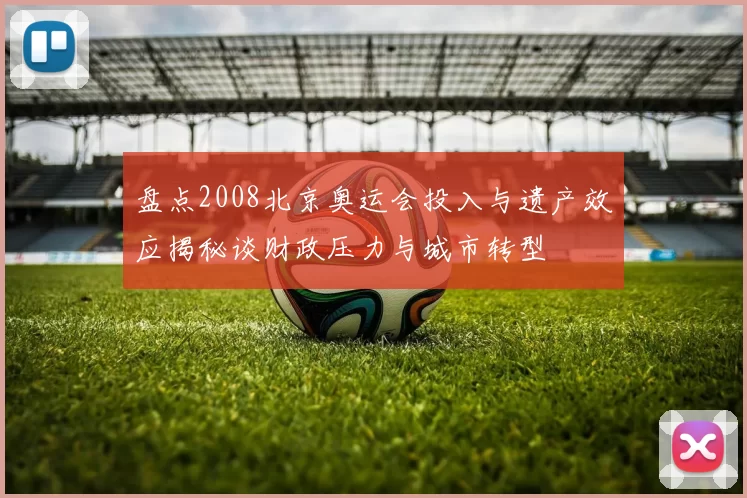 盘点2008北京奥运会投入与遗产效应揭秘谈财政压力与城市转型