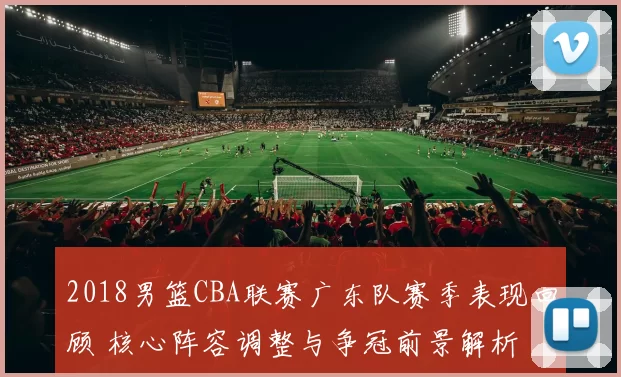 2018男篮CBA联赛广东队赛季表现回顾 核心阵容调整与争冠前景解析