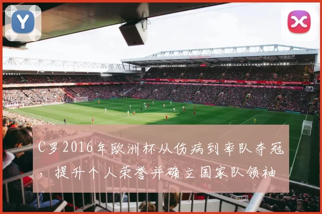 C罗2016年欧洲杯从伤病到率队夺冠,提升个人荣誉并确立国家队领袖身份