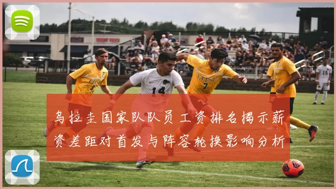 乌拉圭国家队队员工资排名揭示薪资差距对首发与阵容轮换影响分析