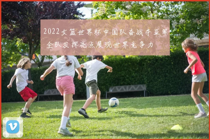 2022女篮世界杯中国队奋战夺亚军 全队发挥亮点展现世界竞争力