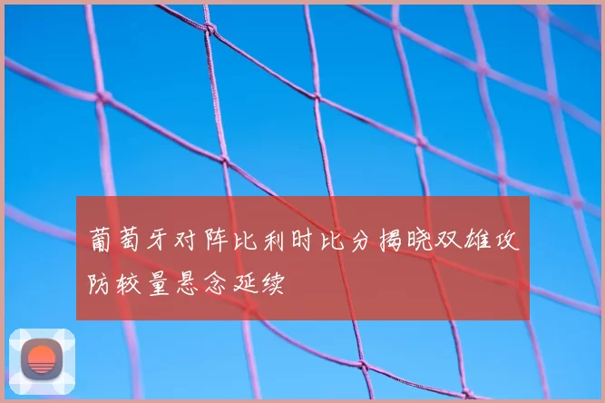 葡萄牙对阵比利时比分揭晓双雄攻防较量悬念延续