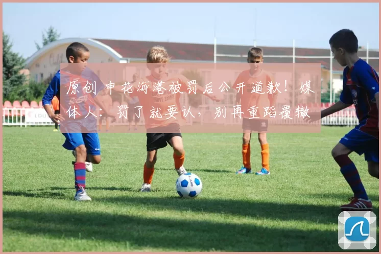 原创 申花海港被罚后公开道歉!媒体人:罚了就要认,别再重蹈覆辙