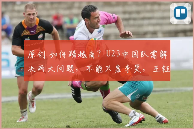 原创 如何踢越南?U23中国队需解决两大问题,不能只靠李昊,王钰栋成关键