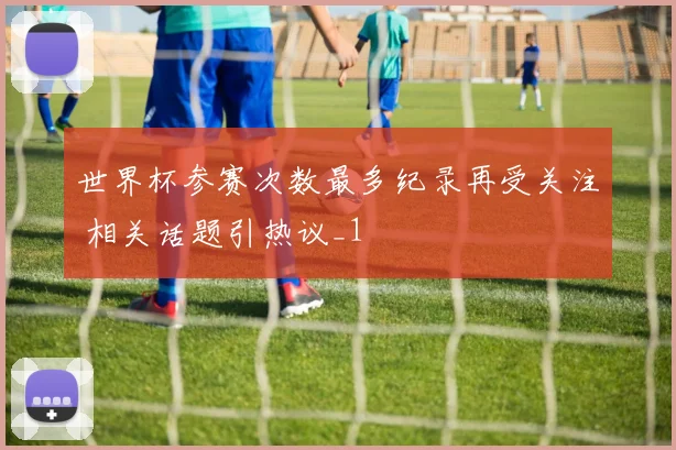 世界杯参赛次数最多纪录再受关注 相关话题引热议_1