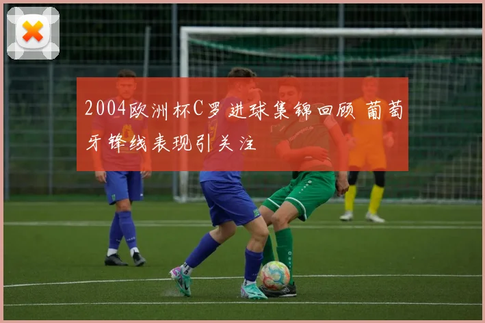 2004欧洲杯C罗进球集锦回顾 葡萄牙锋线表现引关注