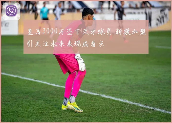 皇马3000万签下天才球员 新援加盟引关注未来表现成看点