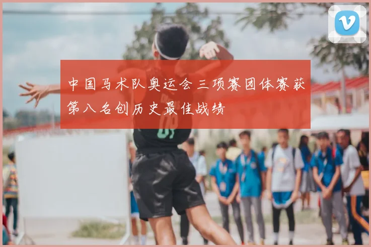中国马术队奥运会三项赛团体赛获第八名创历史最佳战绩